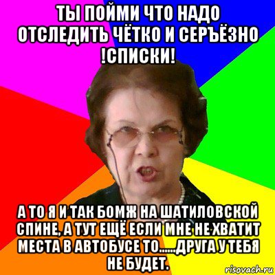 Ты пойми что надо отследить чётко и серъёзно !СПИСКИ! а то я и так БОМЖ на Шатиловской спине, а тут ещё если мне не хватит места в автобусе то......Друга у тебя не будет., Мем Типичная училка