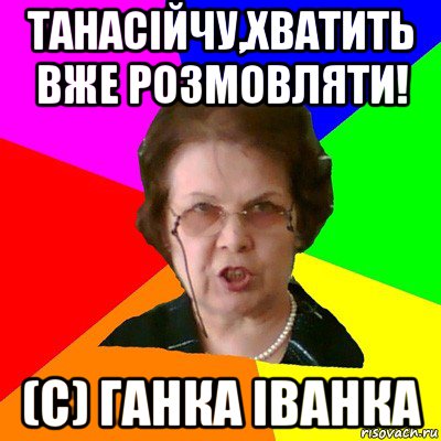 Танасійчу,хватить вже розмовляти! (с) Ганка Іванка, Мем Типичная училка