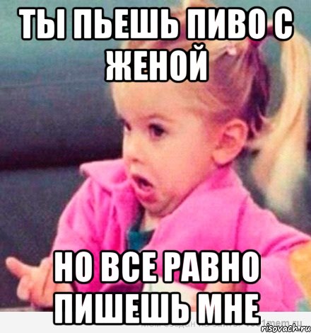 Ты пьешь пиво с женой Но все равно пишешь мне, Мем  Ты говоришь (девочка возмущается)