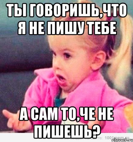 Ты говоришь,что я не пишу тебе А сам то,че не пишешь?, Мем  Ты говоришь (девочка возмущается)