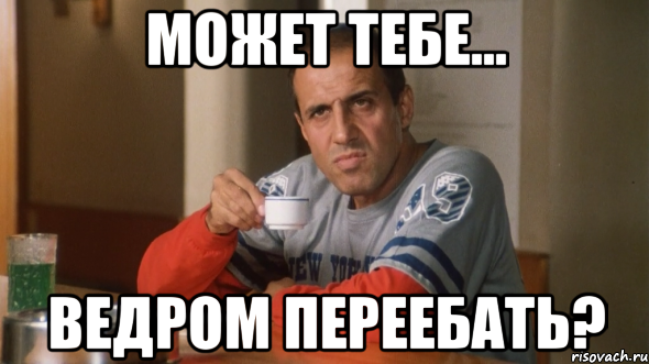 может тебе... ведром переебать?
