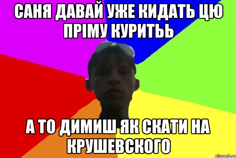 саня давай уже кидать цю пріму куритьь а то димиш як скати на крушевского