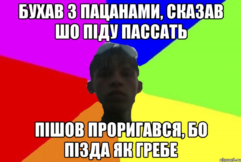 бухав з пацанами, сказав шо піду пассать пішов проригався, бо пізда як гребе