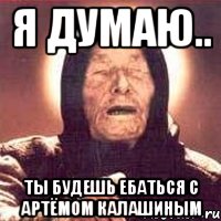 Я думаю.. Ты будешь ебаться с Артёмом Калашиным, Мем Ванга (цвет)