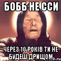 бобб не сси через 10 років ти не будеш дрищом