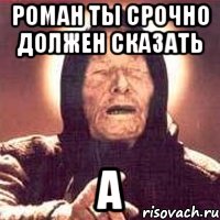 Роман ты срочно должен сказать А