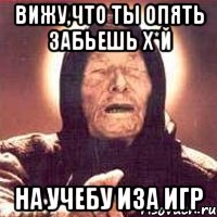 Вижу,что ты опять забьешь х*й на учебу иза игр