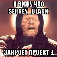 Я вижу что Sergey_Black Закроет проект :(