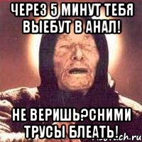 Через 5 минут тебя выебут в анал! не веришь?Сними трусы блеать!