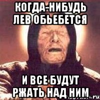 когда-нибудь Лев обьебется и все будут ржать над ним