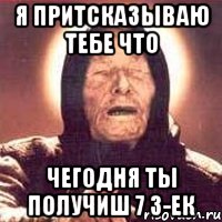 я притсказываю тебе что чегодня ты получиш 7 3-ек