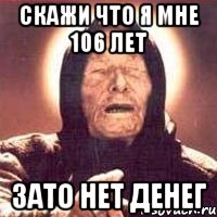 скажи что я мне 106 лет зато нет денег