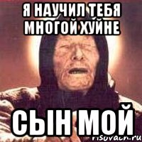 я научил тебя многой хуйне сын мой