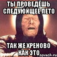Ты проведёшь следуюйщее лето Так же хреново как это