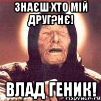 Знаєш хто мій друг?Нє! Влад Геник!