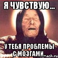 я чувствую... у тебя проблемы с мозгами..