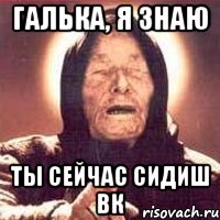 Галька, я знаю ты сейчас сидиш вк