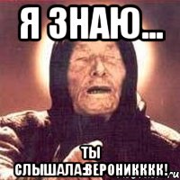 Я ЗНАЮ... ТЫ СЛЫШАЛА:вЕРОНИКККК!