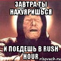 ЗАВТРА ТЫ НАХУЯРИШЬСЯ И ПОЕДЕШЬ В RUSH HOUR