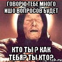 Говорю тебе много ишо вопросов будет кто ты ? как тебя? ты кто?