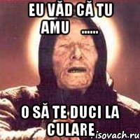 eu văd că tu amuș...... o să te duci la culare