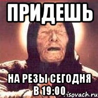 Придешь на резы сегодня в 19:00