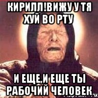 кирилл!вижу у тя хуй во рту и еще,и еще ты рабочий человек