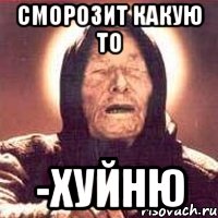 сморозит какую то -хуйню