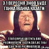 З 1 вересня знов буде ганка іванка казати: Танасійчук хватить вже розмовляти! Сідай два,нє тобі 3,бо ти не розмовляєш.