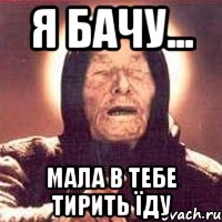 я бачу... мала в тебе тирить їду