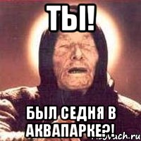 Ты! Был седня в аквапарке?!
