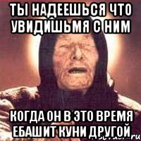 ты надеешься что увидишьмя с ним когда он в это время ебашит куни другой