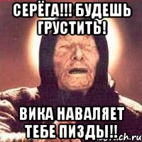 Серёга!!! будешь грустить! Вика наваляет тебе пизды!!