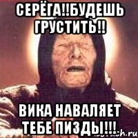 Серёга!!будешь грустить!! Вика наваляет тебе пизды!!!