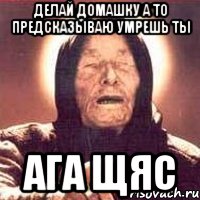 делай домашку а то предсказываю умрешь ты ага щяс