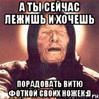 А ты сейчас лежишь и хочешь порадовать Витю фоткой своих ножек:D