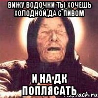 вижу водочки ты хочешь холодной,да с пивом и на дк поплясать