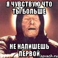 я чувствую что ты больше не напишешь первой
