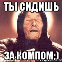 Ты сидишь за компом;)