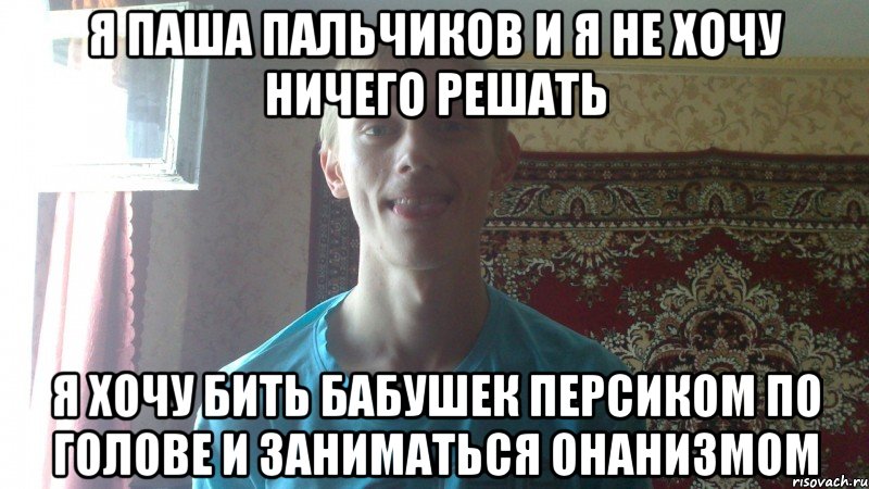 я паша пальчиков и я не хочу ничего решать я хочу бить бабушек персиком по голове и заниматься онанизмом