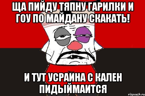 ща пийду тяпну гарилки и гоу по майдану скакать! и тут усраина с кален пидыймаится