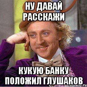 Ну давай расскажи Кукую банку положил Глушаков, Мем Ну давай расскажи (Вилли Вонка)