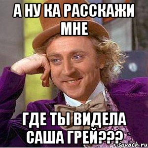 а ну ка расскажи мне где ты видела саша грей???, Мем Ну давай расскажи (Вилли Вонка)