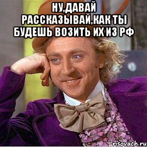 Ну,давай рассказывай,как ты будешь возить их из РФ 