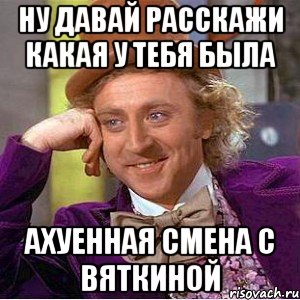 НУ ДАВАЙ РАССКАЖИ КАКАЯ У ТЕБЯ БЫЛА АХУЕННАЯ СМЕНА С ВЯТКИНОЙ, Мем Ну давай расскажи (Вилли Вонка)