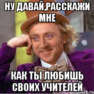 Ну давай,расскажи мне как ты любишь своих учителей, Мем Ну давай расскажи (Вилли Вонка)