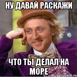 ну давай раскажи что ты делал на море, Мем Ну давай расскажи (Вилли Вонка)