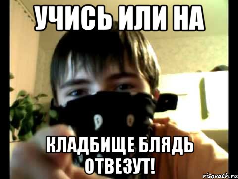 Учись или на кладбище блядь отвезут!