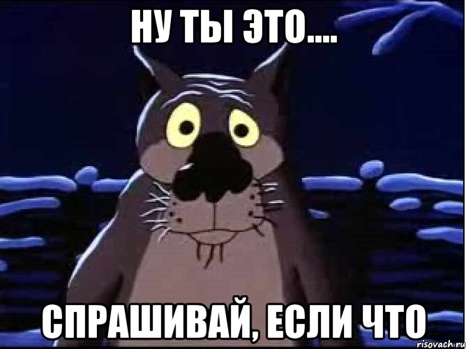 ну ты это.... спрашивай, если что