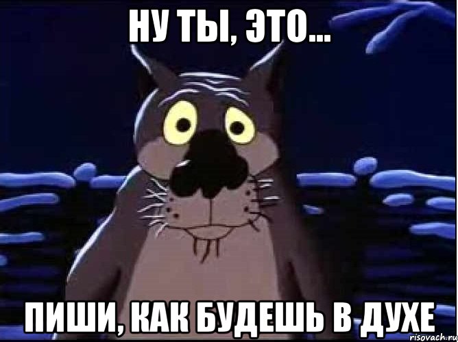 Ну ты, это... Пиши, как будешь в духе